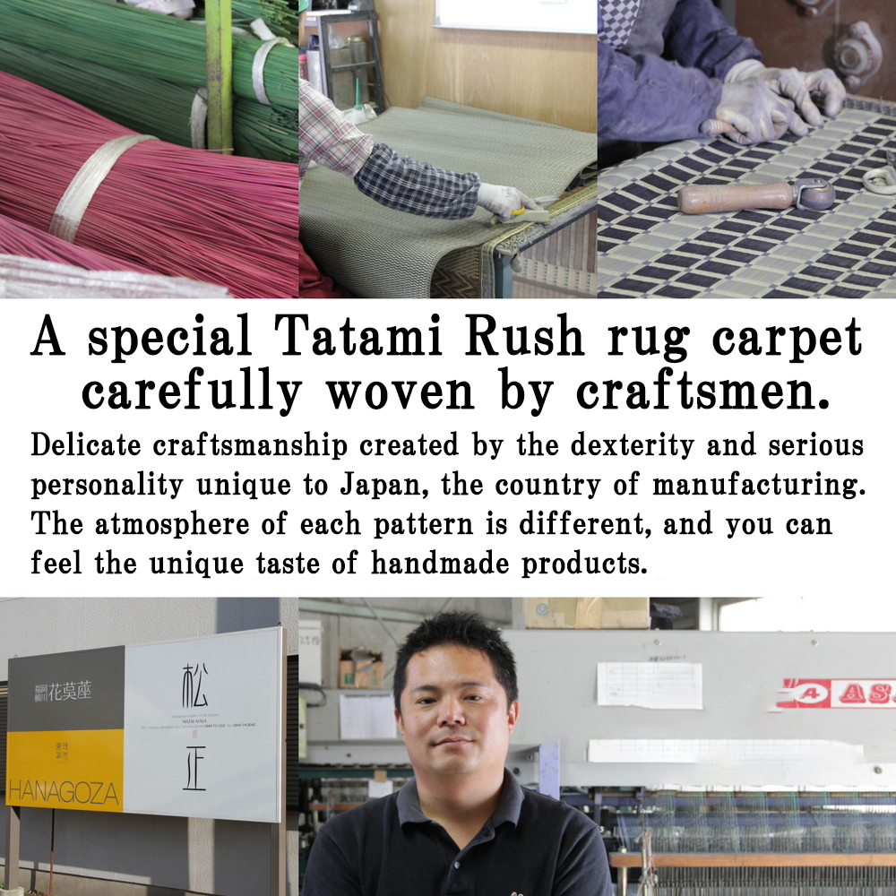 A special Tatami Rush rug carpet 
carefully woven by craftsmen.
Delicate craftsmanship created by the dexterity and serious 
personality unique to Japan, the country of manufacturing.  
The atmosphere of each pattern is different, and you can 
feel the unique taste of handmade products.
